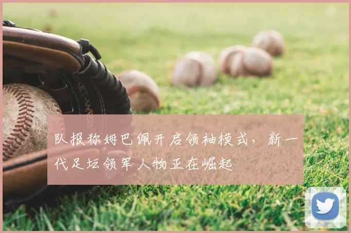 队报称姆巴佩开启领袖模式,新一代足坛领军人物正在崛起