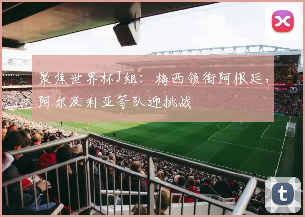 聚焦世界杯J组:梅西领衔阿根廷,阿尔及利亚等队迎挑战