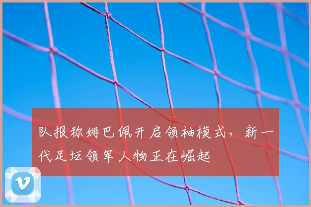 队报称姆巴佩开启领袖模式，新一代足坛领军人物正在崛起