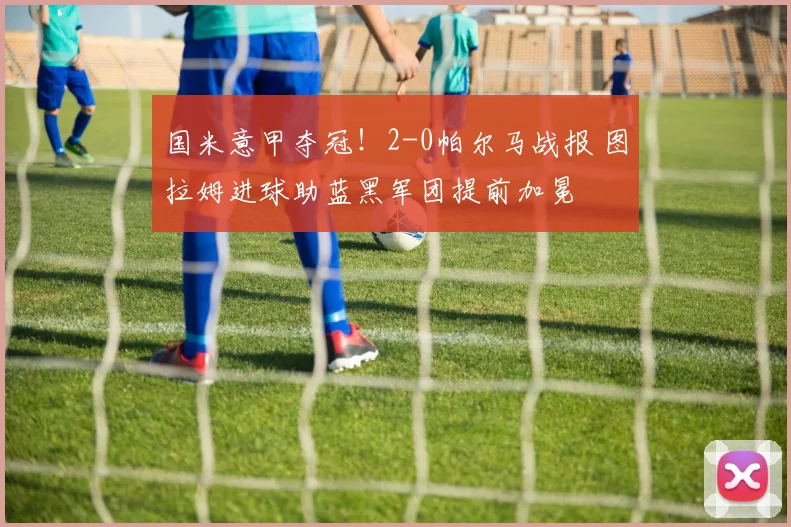 国米意甲夺冠！2-0帕尔马战报 图拉姆进球助蓝黑军团提前加冕