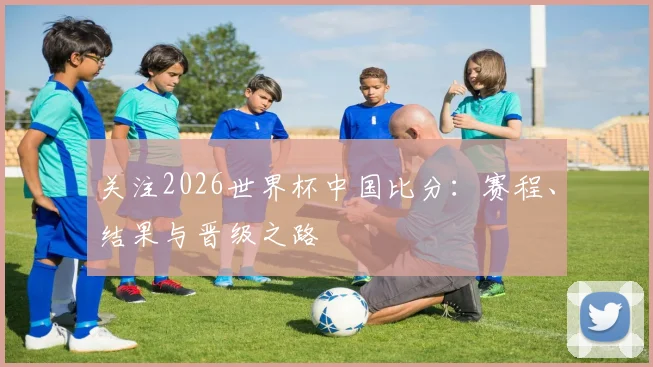 关注2026世界杯中国比分：赛程、结果与晋级之路