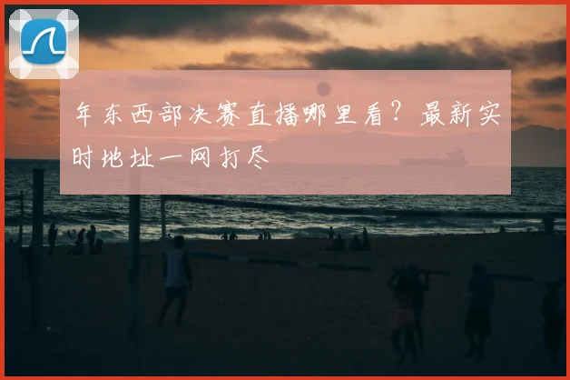 年东西部决赛直播哪里看?最新实时地址一网打尽