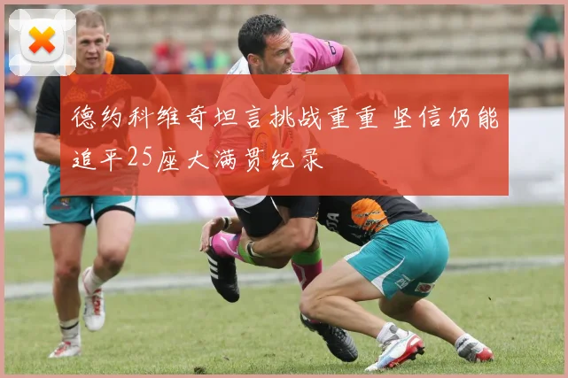 德约科维奇坦言挑战重重 坚信仍能追平25座大满贯纪录