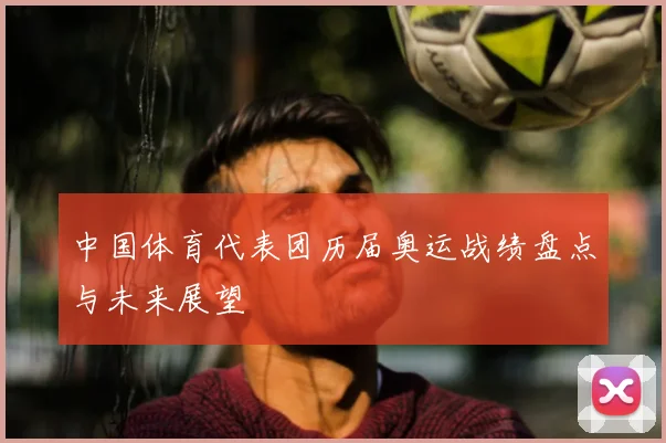 中国体育代表团历届奥运战绩盘点与未来展望