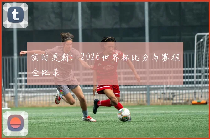 实时更新:2026世界杯比分与赛程全纪录