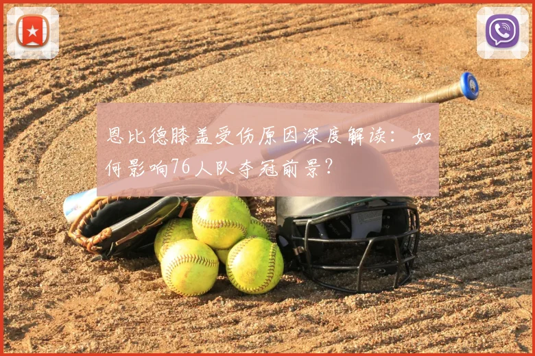 恩比德膝盖受伤原因深度解读：如何影响76人队夺冠前景？