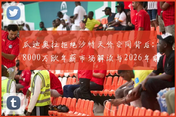 瓜迪奥拉拒绝沙特天价合同背后：8000万欧年薪市场解读与2026年前休整计划的深远影响